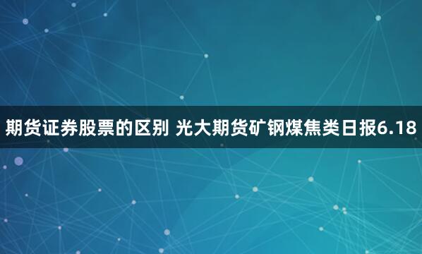 期货证券股票的区别 光大期货矿钢煤焦类日报6.18