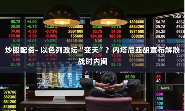 炒股配资- 以色列政坛“变天”？内塔尼亚胡宣布解散战时内阁