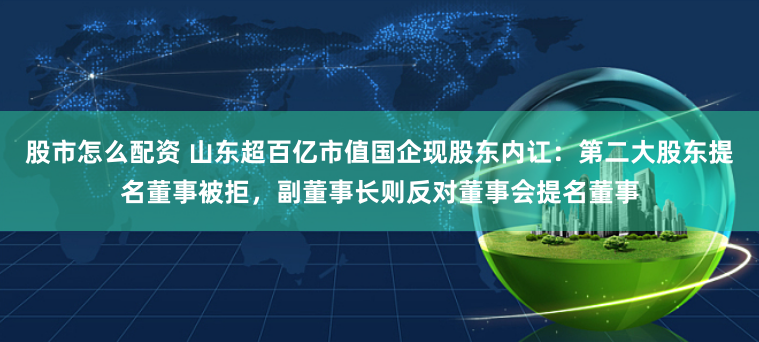 股市怎么配资 山东超百亿市值国企现股东内讧：第二大股东提名董事被拒，副董事长则反对董事会提名董事
