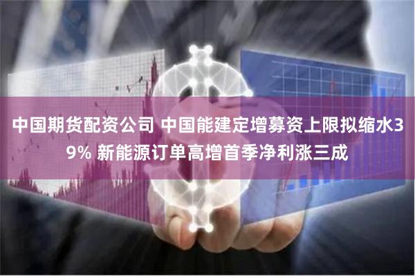 中国期货配资公司 中国能建定增募资上限拟缩水39% 新能源订单高增首季净利涨三成