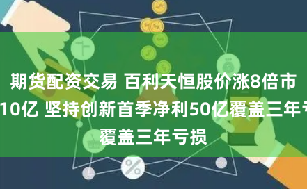 期货配资交易 百利天恒股价涨8倍市值810亿 坚持创新首季净利50亿覆盖三年亏损