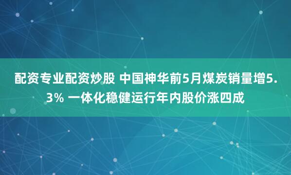 配资专业配资炒股 中国神华前5月煤炭销量增5.3% 一体化稳健运行年内股价涨四成