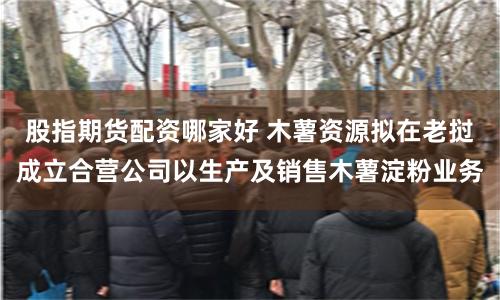 股指期货配资哪家好 木薯资源拟在老挝成立合营公司以生产及销售木薯淀粉业务