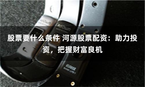 股票要什么条件 河源股票配资：助力投资，把握财富良机