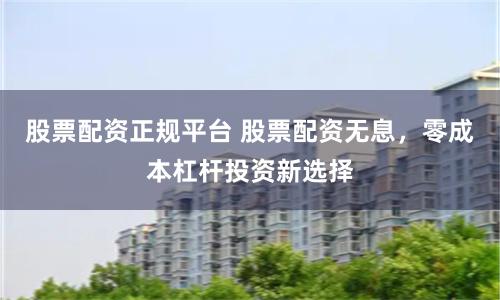 股票配资正规平台 股票配资无息，零成本杠杆投资新选择