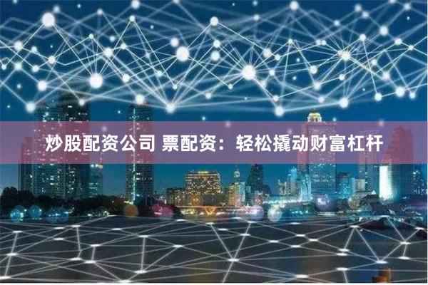 炒股配资公司 票配资：轻松撬动财富杠杆