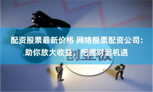 配资股票最新价格 网络股票配资公司：助你放大收益，把握财富机遇
